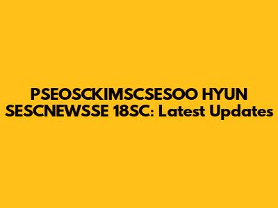 PSEOSCKIMSCSESOO HYUN SESCNEWSSE 18SC: Latest Updates