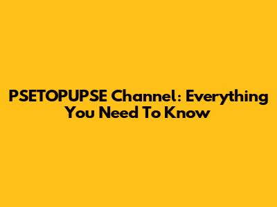 PSETOPUPSE Channel: Everything You Need To Know