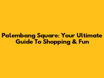 Palembang Square: Your Ultimate Guide To Shopping & Fun