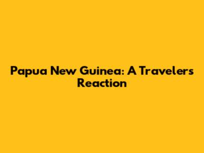 Papua New Guinea: A Traveler's Reaction