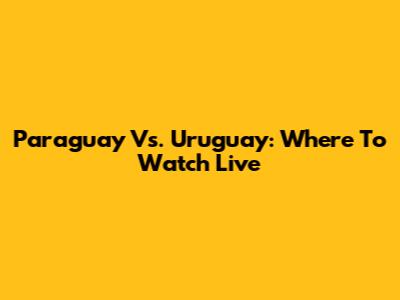 Paraguay Vs. Uruguay: Where To Watch Live