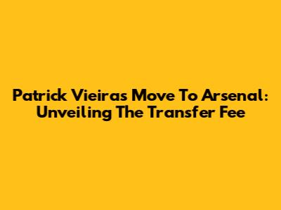 Patrick Vieira's Move To Arsenal: Unveiling The Transfer Fee