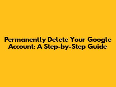 Permanently Delete Your Google Account: A Step-by-Step Guide
