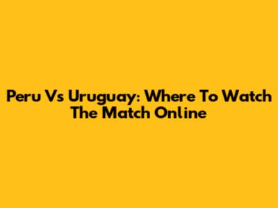 Peru Vs Uruguay: Where To Watch The Match Online