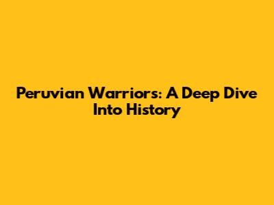 Peruvian Warriors: A Deep Dive Into History