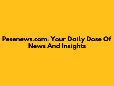Pesenews.com: Your Daily Dose Of News And Insights