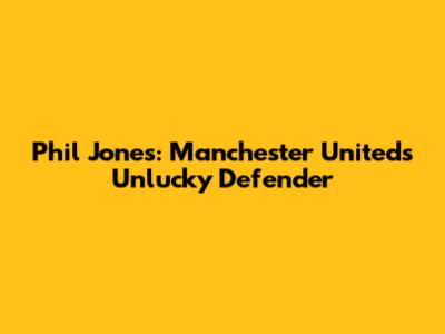 Phil Jones: Manchester United's Unlucky Defender