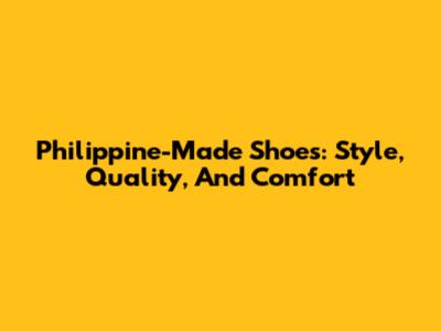 Philippine-Made Shoes: Style, Quality, And Comfort