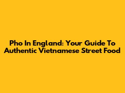Pho In England: Your Guide To Authentic Vietnamese Street Food