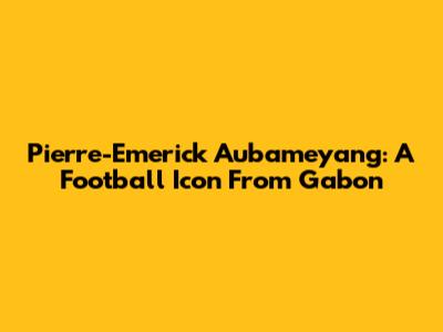 Pierre-Emerick Aubameyang: A Football Icon From Gabon