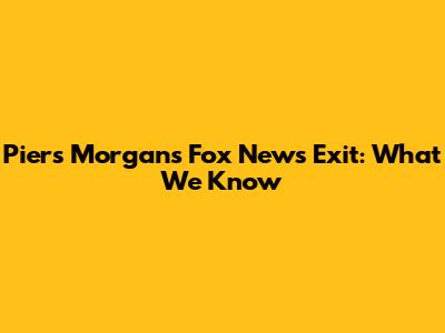 Piers Morgan's Fox News Exit: What We Know