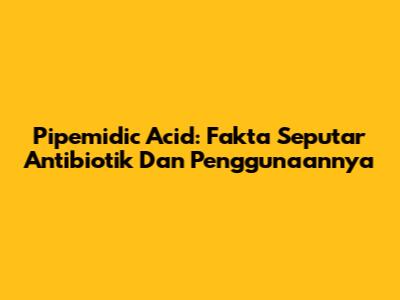 Pipemidic Acid: Fakta Seputar Antibiotik Dan Penggunaannya