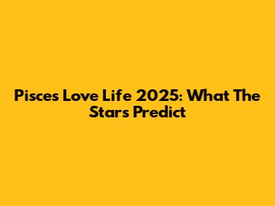 Pisces Love Life 2025: What The Stars Predict