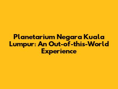 Planetarium Negara Kuala Lumpur: An Out-of-this-World Experience