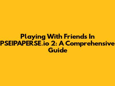 Playing With Friends In PSEIPAPERSE.io 2: A Comprehensive Guide