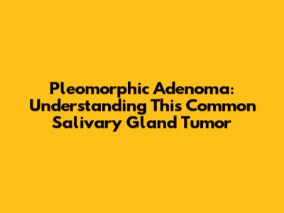 Pleomorphic Adenoma: Understanding This Common Salivary Gland Tumor