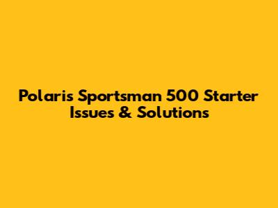 Polaris Sportsman 500 Starter Issues & Solutions