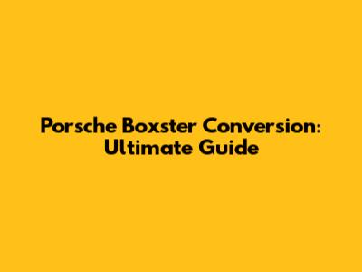 Porsche Boxster Conversion: Ultimate Guide