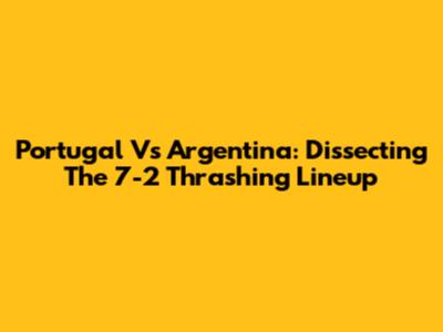 Portugal Vs Argentina: Dissecting The 7-2 Thrashing Lineup