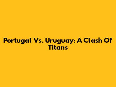 Portugal Vs. Uruguay: A Clash Of Titans