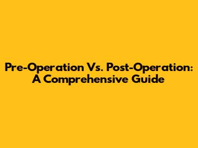 Pre-Operation Vs. Post-Operation: A Comprehensive Guide