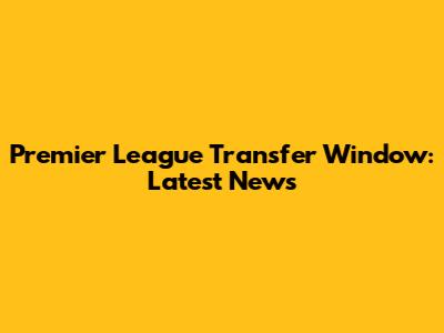 Premier League Transfer Window: Latest News