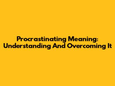 Procrastinating Meaning: Understanding And Overcoming It