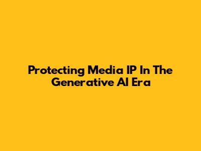 Protecting Media IP In The Generative AI Era