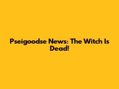 Pseigoodse News: The Witch Is Dead!
