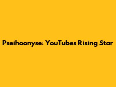 Pseihoonyse: YouTube's Rising Star