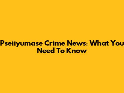 Pseiiyumase Crime News: What You Need To Know