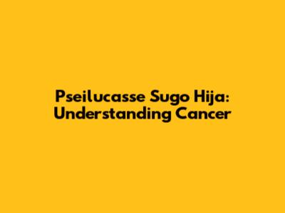 Pseilucasse Sugo Hija: Understanding Cancer