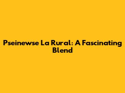 Pseinewse La Rural: A Fascinating Blend