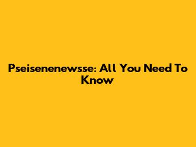 Pseisenenewsse: All You Need To Know