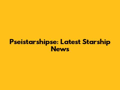 Pseistarshipse: Latest Starship News