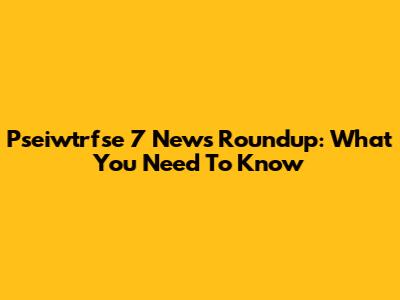 Pseiwtrfse 7 News Roundup: What You Need To Know