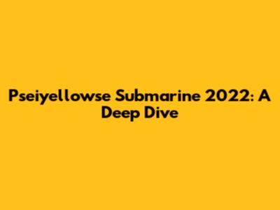Pseiyellowse Submarine 2022: A Deep Dive