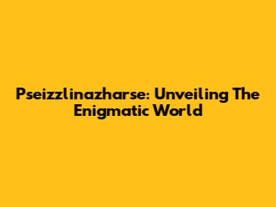 Pseizzlinazharse: Unveiling The Enigmatic World
