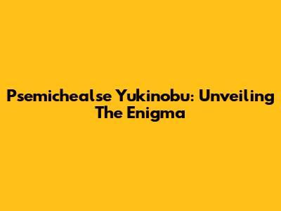 Psemichealse Yukinobu: Unveiling The Enigma