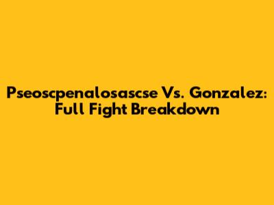 Pseoscpenalosascse Vs. Gonzalez: Full Fight Breakdown