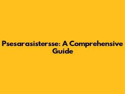 Psesarasistersse: A Comprehensive Guide