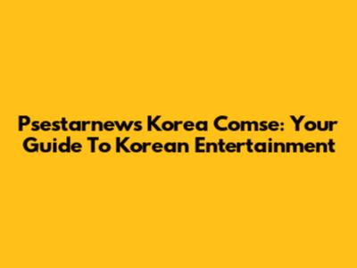 Psestarnews Korea Comse: Your Guide To Korean Entertainment
