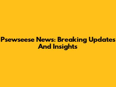 Psewseese News: Breaking Updates And Insights