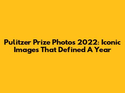 Pulitzer Prize Photos 2022: Iconic Images That Defined A Year