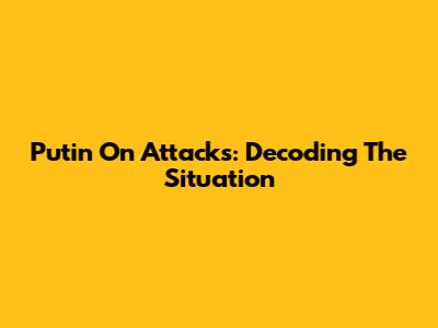 Putin On Attacks: Decoding The Situation