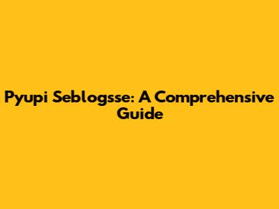 Pyupi Seblogsse: A Comprehensive Guide