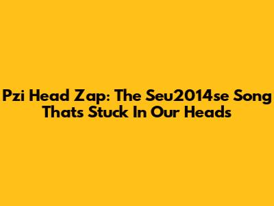 Pzi Head Zap: The Seu2014se Song That's Stuck In Our Heads