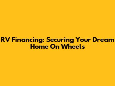 RV Financing: Securing Your Dream Home On Wheels