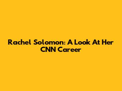 Rachel Solomon: A Look At Her CNN Career