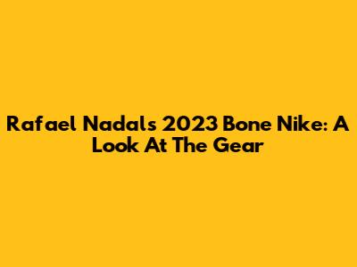 Rafael Nadal's 2023 Bone Nike: A Look At The Gear